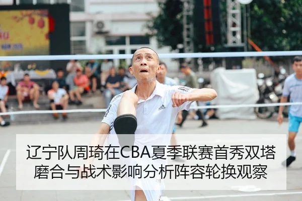 辽宁队周琦在CBA夏季联赛首秀双塔磨合与战术影响分析阵容轮换观察