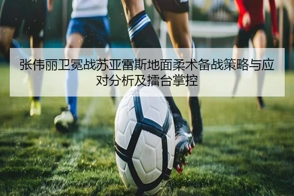 张伟丽卫冕战苏亚雷斯地面柔术备战策略与应对分析及擂台掌控