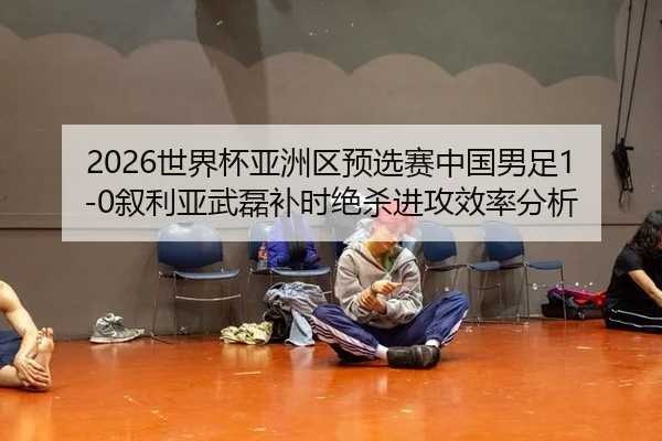 2026世界杯亚洲区预选赛中国男足1-0叙利亚武磊补时绝杀进攻效率分析